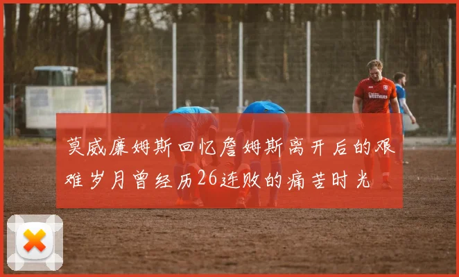 莫威廉姆斯回忆詹姆斯离开后的艰难岁月曾经历26连败的痛苦时光