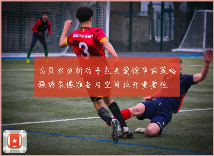 戈贝尔分析对手包夹爱德华兹策略强调录像准备与空间拉开重要性