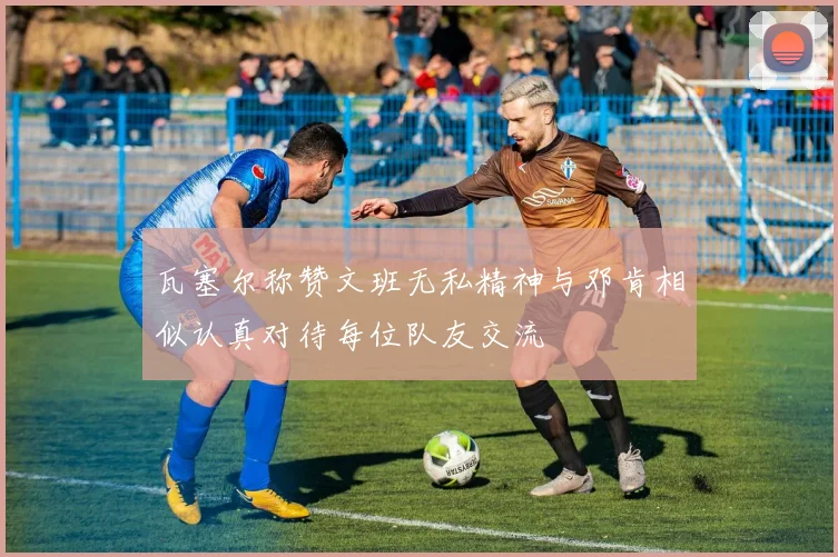 瓦塞尔称赞文班无私精神与邓肯相似认真对待每位队友交流