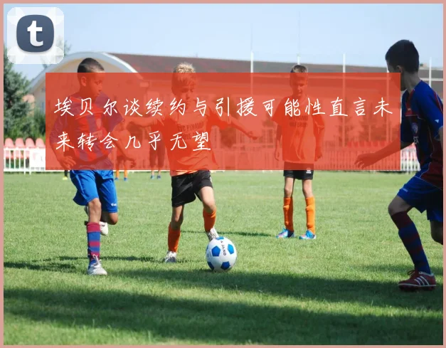 埃贝尔谈续约与引援可能性直言未来转会几乎无望