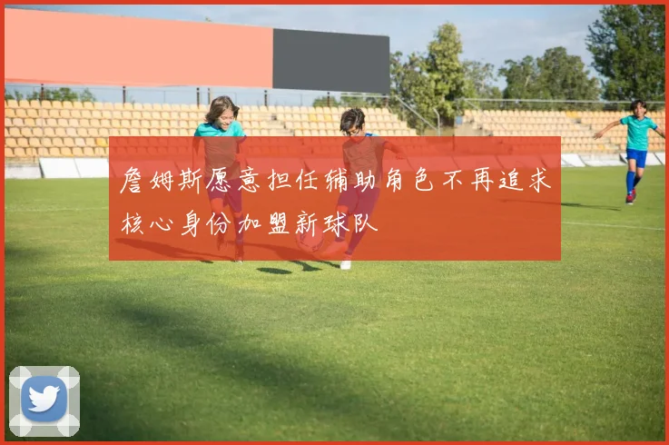詹姆斯愿意担任辅助角色不再追求核心身份加盟新球队