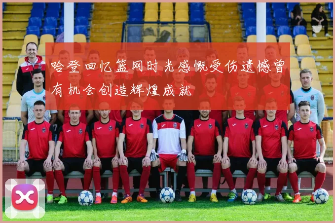 哈登回忆篮网时光感慨受伤遗憾曾有机会创造辉煌成就