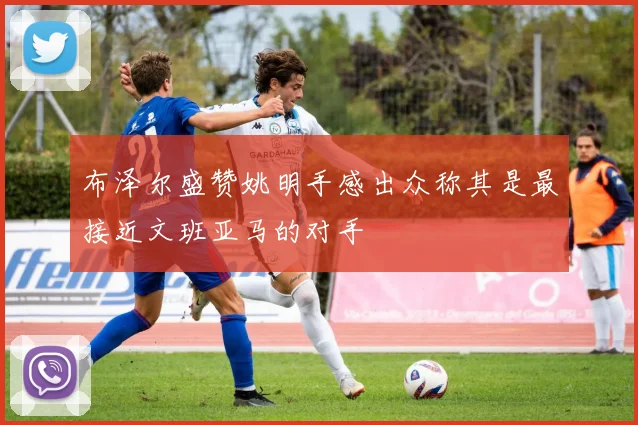 布泽尔盛赞姚明手感出众称其是最接近文班亚马的对手