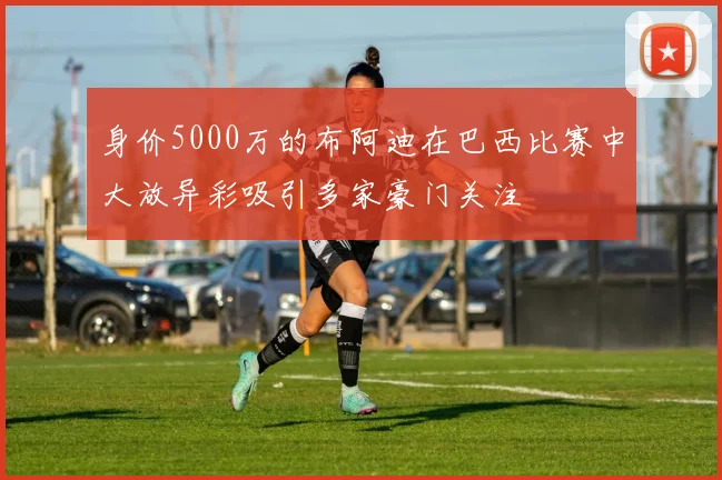 身价5000万的布阿迪在巴西比赛中大放异彩吸引多家豪门关注