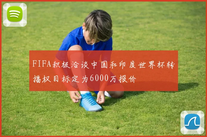 FIFA积极洽谈中国和印度世界杯转播权目标定为6000万报价