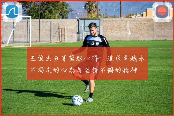 王俊杰分享篮球心得：追求卓越永不满足的心态与坚持不懈的精神