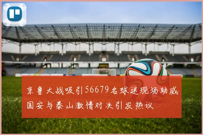 京鲁大战吸引56679名球迷现场助威国安与泰山激情对决引发热议