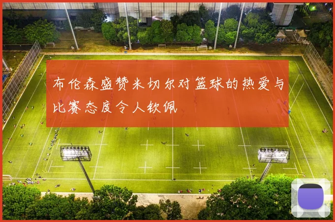 布伦森盛赞米切尔对篮球的热爱与比赛态度令人钦佩