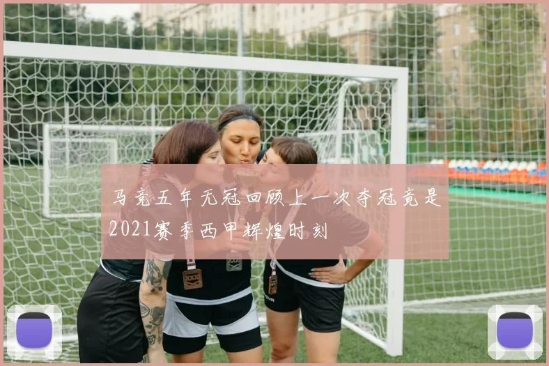 马竞五年无冠回顾上一次夺冠竟是2021赛季西甲辉煌时刻