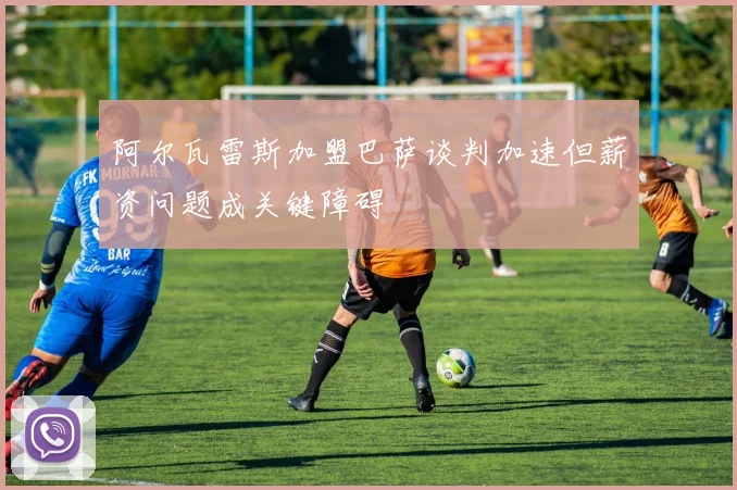 阿尔瓦雷斯加盟巴萨谈判加速但薪资问题成关键障碍