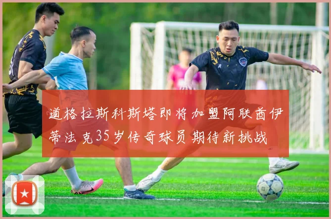 道格拉斯科斯塔即将加盟阿联酋伊蒂法克35岁传奇球员期待新挑战