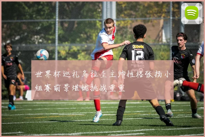 世界杯巡礼乌拉圭主帅性格张扬小组赛前景堪忧挑战重重