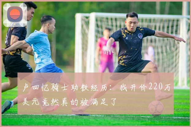 卢回忆骑士助教经历：我开价220万美元竟然真的被满足了
