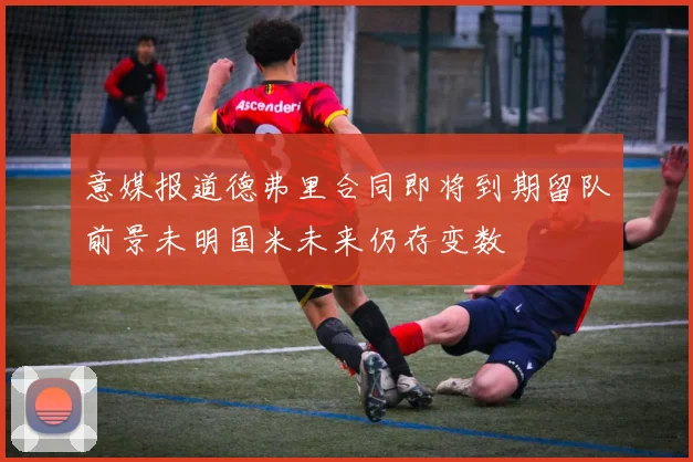 意媒报道德弗里合同即将到期留队前景未明国米未来仍存变数