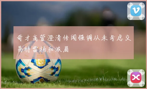 奇才高管澄清传闻强调从未考虑交易特雷杨和浓眉