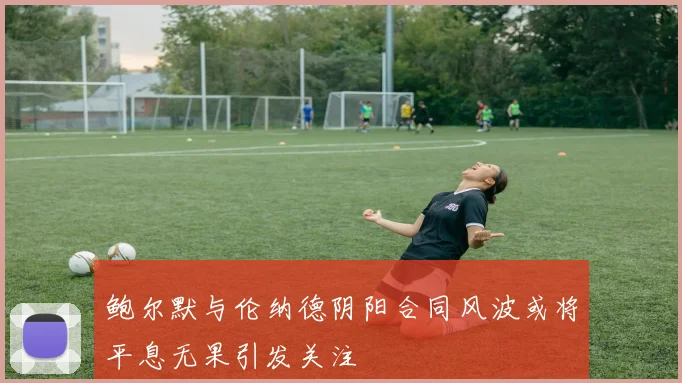 鲍尔默与伦纳德阴阳合同风波或将平息无果引发关注