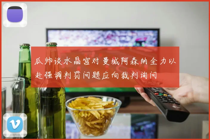 瓜帅谈水晶宫对曼城阿森纳全力以赴强调判罚问题应向裁判询问