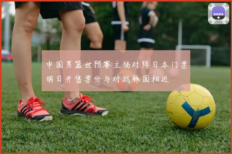 中国男篮世预赛主场对阵日本门票明日开售票价与对战韩国相近