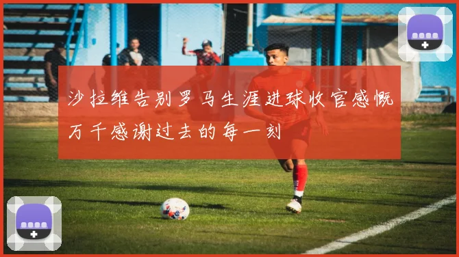 沙拉维告别罗马生涯进球收官感慨万千感谢过去的每一刻