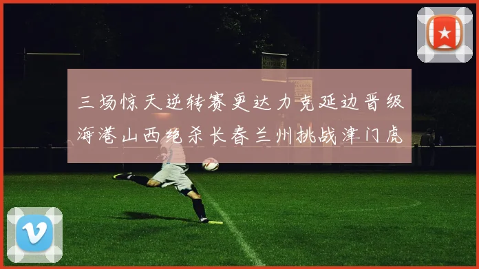 三场惊天逆转赛更达力克延边晋级海港山西绝杀长春兰州挑战津门虎