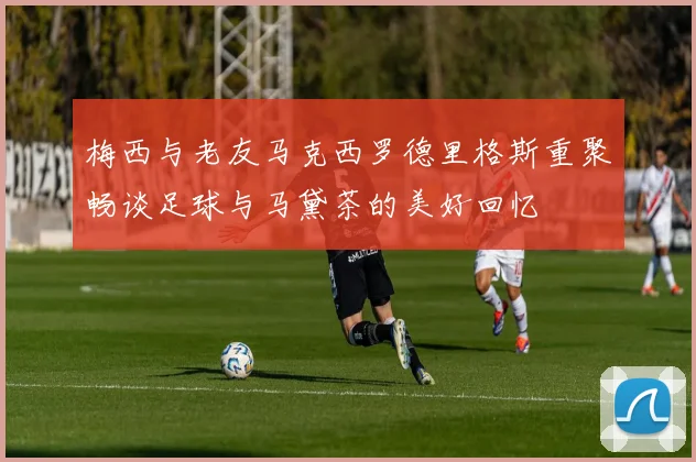 梅西与老友马克西罗德里格斯重聚畅谈足球与马黛茶的美好回忆