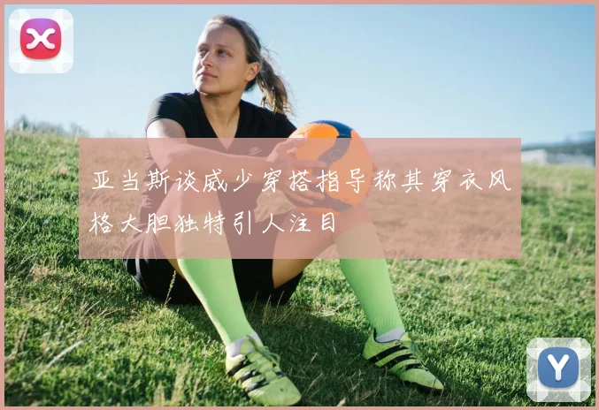 亚当斯谈威少穿搭指导称其穿衣风格大胆独特引人注目