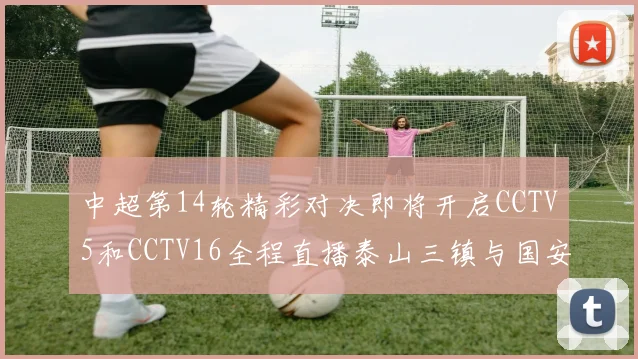 中超第14轮精彩对决即将开启CCTV5和CCTV16全程直播泰山三镇与国安河南之战