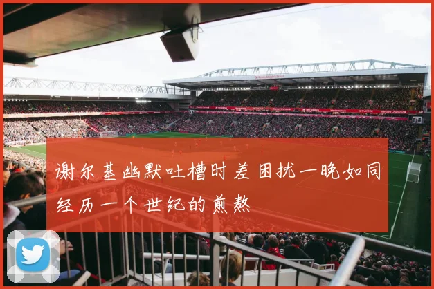 谢尔基幽默吐槽时差困扰一晚如同经历一个世纪的煎熬